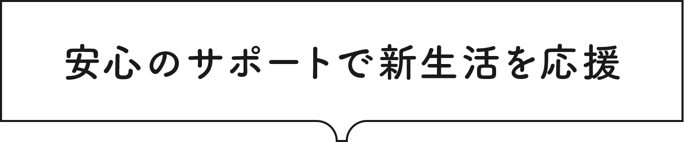 安心のサポートで新生活を応援