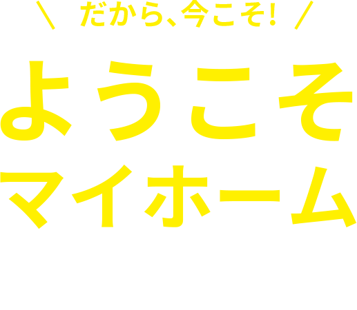 だから、今こそ！ようこそマイホーム さよなら賃貸生活