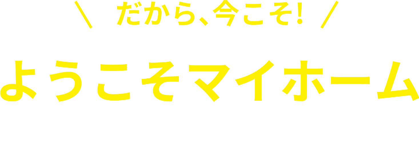 だから、今こそ！ようこそマイホーム さよなら賃貸生活